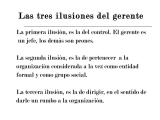 La primera ilusión, es la del control. El gerente es un jefe, los demás son peones. La segunda ilusión, es la de pertenecer  a la  organización considerada a la vez como entidad  formal y como grupo social. La tercera ilusión, es la de dirigir, en el sentido de  darle un rumbo a la organización. Las tres ilusiones del gerente 