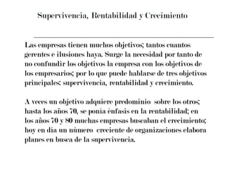 Supervivencia, Rentabilidad y Crecimiento Las empresas tienen muchos objetivos; tantos cuantos  gerentes e ilusiones haya. Surge la necesidad por tanto de  no confundir los objetivos la empresa con los objetivos de  los empresarios; por lo que puede hablarse de tres objetivos  principales: supervivencia, rentabilidad y crecimiento. A veces un objetivo adquiere predominio  sobre los otros;  hasta los años 70, se ponía énfasis en la rentabilidad; en  los años 70 y 80 muchas empresas buscaban el crecimiento;  hoy en día un número  creciente de organizaciones elabora  planes en busca de la supervivencia. 