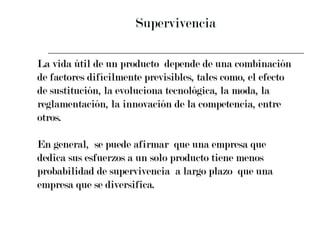 Supervivencia La vida útil de un producto  depende de una combinación  de factores difícilmente previsibles, tales como, el efecto  de sustitución, la evoluciona tecnológica, la moda, la  reglamentación, la innovación de la competencia, entre  otros. En general,  se puede afirmar  que una empresa que  dedica sus esfuerzos a un solo producto tiene menos  probabilidad de supervivencia  a largo plazo  que una  empresa que se diversifica. 