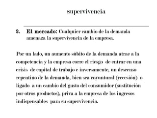 S upervivencia 2. El mercado:  Cualquier cambio de la demanda amenaza la supervivencia de la empresa.  Por un lado, un aumento súbito de la demanda atrae a la  competencia y la empresa corre el riesgo  de entrar en una  crisis  de capital de trabajo e inversamente, un descenso  repentino de la demanda, bien sea coyuntural (recesión)  o  ligado  a un cambio del gusto del consumidor (sustitución  por otros productos), priva a la empresa de los ingresos  indispensables  para su supervivencia. 