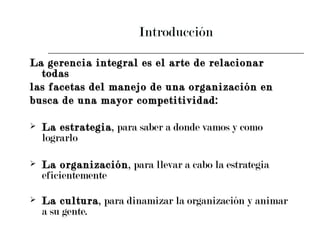 Introducción La gerencia integral es el arte de relacionar todas  las facetas del manejo de una organización en  busca de una mayor competitividad: La estrategia , para saber a donde vamos y como lograrlo La organización , para llevar a cabo la estrategia eficientemente La cultura , para dinamizar la organización y animar a su gente.   