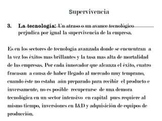 S upervivencia 3. La tecnología:  Un atraso o un avance tecnológico perjudica por igual la supervivencia de la empresa.  Es en los sectores de tecnología avanzada donde se encuentran  a  la vez los éxitos mas brillantes y la tasa mas alta de mortalidad  de las empresas. Por cada innovador que alcanza el éxito, cuatro  fracasan  a causa de haber llegado al mercado muy temprano,  cuando éste no estaba  aún preparado para recibir  el producto e  inversamente, no es posible  recuperarse  de una demora  tecnológica en un sector intensivo  en capital  pues requiere al  mismo tiempo, inversiones en I&D y adquisición de equipos de  producción. 