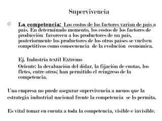 Supervivencia La competencia:  Los costos de los factores varían de país a país. En determinado momento, los costos de los factores de producción  favorecen a los productores de un país, posteriormente los productores de los otros países se vuelven competitivos como consecuencia  de la evolución  económica.  Ej. Industria textil Extremo  Oriente: la devaluación del dólar, la fijación de cuotas, los fletes, entre otros; han permitido el reingreso de la competencia. Una empresa no puede asegurar supervivencia a menos que la  estrategia industrial nacional frente la competencia  se lo permita.  Es vital tomar en cuenta a toda la competencia, visible e invisible. 