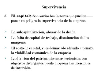 Supervivencia 5. El capital:  Son varios los factores que pueden poner en peligro la supervivencia de la empresa: La subcapitalización, abusar de la deuda La falta de capital de trabajo, disminución de los márgenes  El costo de capital, si es demasiado elevado amenaza la viabilidad económica de la empresa La división del patrimonio entre accionistas con objetivos divergentes puede bloquear las decisiones de inversión. 