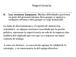 Supervivencia 6. Los recursos humanos:  Muchas dificultades provienen en parte del personal mismos, bien porque se oponen a cualquier reforma o bien porque se exige demasiado. La falta de discernimiento y el espíritu de obstrucción  sistemática  en algunas ocasiones exacerbado por la pasión  política, amenazan la supervivencia no solo de la empresa sino  también del empleado que cree que va a negociar un mejor  contrato de trabajo. A estos seis factores,  es conveniente agregar la calidad de la  estrategia  y en consecuencia la del equipo directivo. 