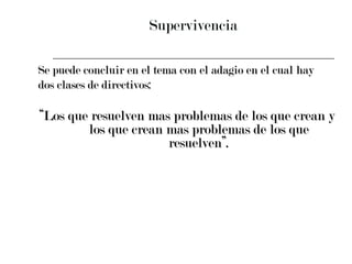 Supervivencia Se puede concluir en el tema con el adagio en el cual hay  dos clases de directivos:  “ Los que resuelven mas problemas de los que crean y los que crean mas problemas de los que resuelven”. 