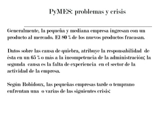PyMES: problemas y crisis  Generalmente, la pequeña y mediana empresa ingresan con un  producto al mercado. El 80 % de los nuevos productos fracasan. Datos sobre las causa de quiebra, atribuye la responsabilidad  de  ésta en un 65  %  o más a la incompetencia de la administración; la  segunda  causa es la falta de experiencia  en el sector de la  actividad de la empresa. Según Robidoux, las pequeñas empresas tarde o temprano  enfrentan una  o varias de las siguientes crisis: 