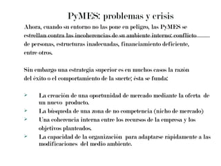 PyMES: problemas y crisis  Ahora, cuando su entorno no las pone en peligro, las PyMES se  estrellan contra las incoherencias de su ambiente interno: conflicto  de personas, estructuras inadecuadas, financiamiento deficiente,  entre otros. Sin embargo una estrategia superior es en muchos casos la razón  del éxito o el comportamiento de la suerte; ésta se funda: La creación de una oportunidad de mercado mediante la oferta  de un nuevo  producto. La búsqueda de una zona de no competencia (nicho de mercado) Una coherencia interna entre los recursos de la empresa y los  objetivos planteados. La capacidad de la organización  para adaptarse rápidamente a las modificaciones  del medio ambiente. 