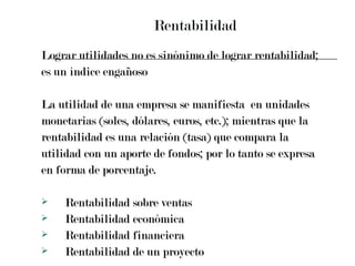 Rentabilidad Lograr utilidades no es sinónimo de lograr rentabilidad;  es un índice engañoso La utilidad de una empresa se manifiesta  en unidades  monetarias (soles, dólares, euros, etc.); mientras que la  rentabilidad es una relación (tasa) que compara la  utilidad con un aporte de fondos; por lo tanto se expresa  en forma de porcentaje. Rentabilidad sobre ventas Rentabilidad económica Rentabilidad financiera Rentabilidad de un proyecto 