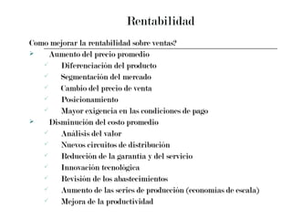 Rentabilidad Como mejorar la rentabilidad sobre ventas? Aumento del precio promedio Diferenciación del producto Segmentación del mercado Cambio del precio de venta Posicionamiento Mayor exigencia en las condiciones de pago Disminución del costo promedio Análisis del valor Nuevos circuitos de distribución Reducción de la garantía y del servicio Innovación tecnológica Revisión de los abastecimientos Aumento de las series de producción (economías de escala) Mejora de la productividad 