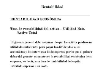 Rentabilidad RENTABILIDAD ECONÓMICA Tasa de rentabilidad del activo = Utilidad Neta /Activo Total El gerente general debe asegurar  de que los activos produzcan  utilidades suficientes para pagar los dividendos  a los  accionistas y los intereses a los banqueros; por lo que el primer  deber del gerente  es mantener la rentabilidad económica de su  empresa,  es decir, una tasa de rentabilidad del capital  invertido superior a su costo. 