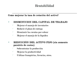 Rentabilidad Como mejorar la tasa de rotación del activo? DISMINUCION DEL CAPITAL DE TRABAJO Mejorar el manejo de inventarios Reducir el plazo de entrega Disminuir las cuentas por cobrar Mejorar el manejo de la liquidez REDUCCIÓN DEL ACTIVO FIJO (sin aumento paralelo de costos) Subcontratar la producción Mejorar la productividad Utilizar franquicias, licencias, otros. 