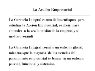 La Acción Empresarial La Gerencia Integral es uno de los enfoques  para  estudiar la Acción Empresarial, es decir  para  entender  a la vez la misión de la empresa y su  modus operandi La Gerencia Integral permite un enfoque global,  mientras que la mayoría  de las escuelas del  pensamiento empresarial se basan  en un enfoque  parcial, funcional y sistémico. 