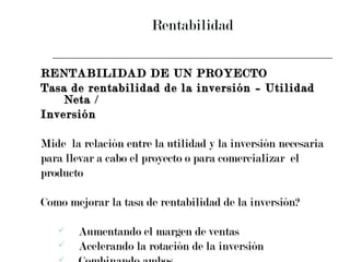Rentabilidad RENTABILIDAD DE UN PROYECTO Tasa de rentabilidad de la inversión = Utilidad Neta /  Inversión Mide  la relación entre la utilidad y la inversión necesaria  para llevar a cabo el proyecto o para comercializar  el  producto Como mejorar la tasa de rentabilidad de la inversión? Aumentando el margen de ventas Acelerando la rotación de la inversión  Combinando ambos 