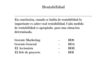 Rentabilidad En conclusión, cuando se habla de rentabilidad lo  importante es saber cual rentabilidad. Cada medida  de rentabilidad es apropiada  para una situación  determinada. Gerente Marketing = ROS Gerente General = ROA El Accionista = ROE El Jefe de proyecto = ROI 