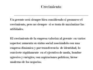 Crecimiento Un gerente será siempre bien considerado si promueve el  crecimiento, pero no siempre  si se trata de maximizar las  utilidades.  El crecimiento de la empresa valoriza al gerente  en varios  aspectos: aumenta su status social asociándolo con una  empresa dinámica y por transferencia  de identidad, lo  convierte rápidamente  en el ejecutivo de moda, hombre  agresivo y enérgico, con aspiraciones políticas, héroe  moderno de los negocios. 
