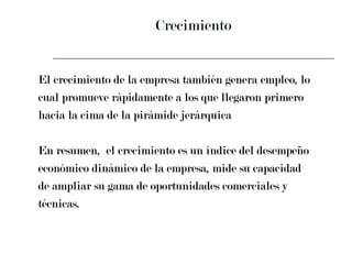 Crecimiento El crecimiento de la empresa también genera empleo, lo  cual promueve rápidamente a los que llegaron primero  hacia la cima de la pirámide jerárquica En resumen,  el crecimiento es un índice del desempeño  económico dinámico de la empresa, mide su capacidad  de ampliar su gama de oportunidades comerciales y  técnicas. 