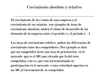 Crecimiento absoluto y relativo El crecimiento de las ventas de una empresa o el  crecimiento de sus nómina  son ejemplos de tasas de  crecimiento absoluto; miden el ritmo de desarrollo de un  elemento de la empresa entre el periodo t y el periodo t + 1 Las tasas de crecimiento relativo  miden las diferencias de  crecimiento entre dos competidores. Por ejemplo se dirá  que un competidor tiene una tasa de penetración  en le  mercado  que es el 10% mas elevada que la del otro  competidor, esto es, que esta incrementando su  participación en le mercado  a una velocidad superior en  un 10% al incremento de su competidor. 