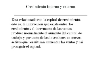 Crecimiento interno y externo Esta relacionado con la espiral de crecimiento;  esto es, la interacción que existe entre  los  crecimientos: el incremento de las ventas  produce normalmente el aumento del capital de  trabajo y por tanto de las inversiones en nuevos  activos que permitirán aumentar las ventas y así  proseguir el espiral. 