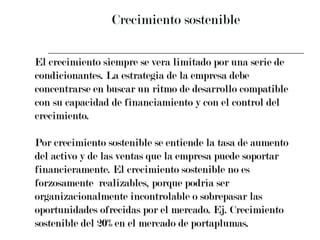 Crecimiento sostenible El crecimiento siempre se vera limitado por una serie de  condicionantes. La estrategia de la empresa debe  concentrarse en buscar un ritmo de desarrollo compatible  con su capacidad de financiamiento y con el control del  crecimiento. Por crecimiento sostenible se entiende la tasa de aumento  del activo y de las ventas que la empresa puede soportar  financieramente. El crecimiento sostenible no es  forzosamente  realizables, porque podría ser  organizacionalmente incontrolable o sobrepasar las  oportunidades ofrecidas por el mercado. Ej. Crecimiento  sostenible del 20% en el mercado de portaplumas. 