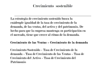 Crecimiento  sostenible La estrategia de crecimiento sostenido busca la  cuádruple igualdad de la tasa de crecimiento de la  demanda, de las ventas, del activo y del patrimonio. De  hecho para que la empresa mantenga su participación en  el mercado, tiene que crecer al ritmo de la demanda. Crecimiento de las Ventas = Crecimiento de la demanda Crecimiento Sostenido = Tasa de Crecimiento de la  demanda = Tasa de Crecimiento de las Ventas = Tasa de  Crecimiento del Activo = Tasa de Crecimiento del  Patrimonio 