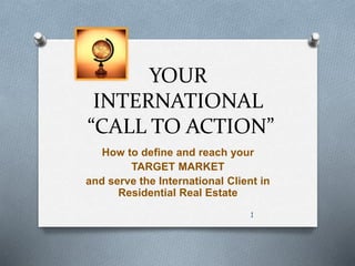 YOUR 
INTERNATIONAL 
“CALL TO ACTION” 
How to define and reach your 
TARGET MARKET 
and serve the International Client in 
Residential Real Estate 
1 
 
