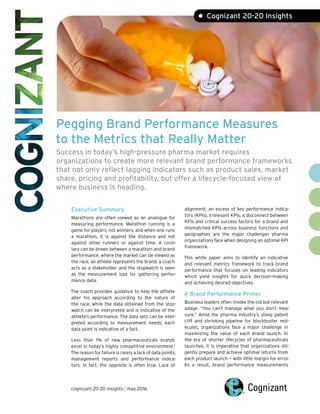 Pegging Brand Performance Measures
to the Metrics that Really Matter
Success in today’s high-pressure pharma market requires
organizations to create more relevant brand performance frameworks
that not only reflect lagging indicators such as product sales, market
share, pricing and profitability, but offer a lifecycle-focused view of
where business is heading.
Executive Summary
Marathons are often viewed as an analogue for
measuring performance. Marathon running is a
game for players, not winners, and when one runs
a marathon, it is against the distance and not
against other runners or against time. A corol-
lary can be drawn between a marathon and brand
performance, where the market can be viewed as
the race, an athlete represents the brand, a coach
acts as a stakeholder and the stopwatch is seen
as the measurement tool for gathering perfor-
mance data.
The coach provides guidance to help the athlete
alter his approach according to the nature of
the race, while the data obtained from the stop-
watch can be interpreted and is indicative of the
athlete’s performance. The data sets can be inter-
preted according to measurement needs; each
data point is indicative of a fact.
Less than 1% of new pharmaceuticals brands
excel in today's highly competitive environment.1
The reason for failure is rarely a lack of data points,
management reports and performance indica-
tors. In fact, the opposite is often true. Lack of
alignment, an excess of key performance indica-
tors (KPIs), irrelevant KPIs, a disconnect between
KPIs and critical success factors for a brand and
mismatched KPIs across business functions and
geographies are the major challenges pharma
organizations face when designing an optimal KPI
framework.
This white paper aims to identify an indicative
and relevant metrics framework to track brand
performance that focuses on leading indicators
which yield insights for quick decision-making
and achieving desired objectives.
A Brand Performance Primer
Business leaders often invoke the old but relevant
adage: “You can’t manage what you don’t mea-
sure.” Amid the pharma industry’s steep patent
cliff and shrinking pipeline for blockbuster mol-
ecules, organizations face a major challenge in
maximizing the value of each brand launch. In
the era of shorter lifecycles of pharmaceuticals
launches, it is imperative that organizations dili-
gently prepare and achieve optimal returns from
each product launch — with little margin for error.
As a result, brand performance measurements
• Cognizant 20-20 Insights
cognizant 20-20 insights | may 2016
 