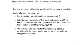 Our long-run theory still applies, but with a different chain of causality.
Under a fix, this logic is reversed:
o Home monetary authorities pick the exchange rate E.
o In the long run, the choice of E determines the price level P via
PPP, and also the interest rate i via UIP; these, in turn, determine
the necessary level of the money supply M.
o The exchange rate is an input in the model (an exogenous
variable), and the money supply is an output of the model (an
endogenous variable).
10
Pegging Sacrifices Monetary Policy Autonomy in the Long Run
 