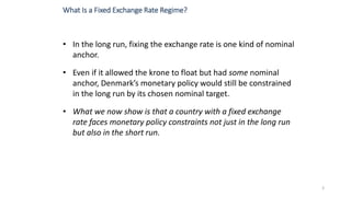 • In the long run, fixing the exchange rate is one kind of nominal
anchor.
• Even if it allowed the krone to float but had some nominal
anchor, Denmark’s monetary policy would still be constrained
in the long run by its chosen nominal target.
• What we now show is that a country with a fixed exchange
rate faces monetary policy constraints not just in the long run
but also in the short run.
3
What Is a Fixed Exchange Rate Regime?
 