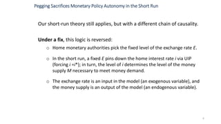 Our short-run theory still applies, but with a different chain of causality.
Under a fix, this logic is reversed:
o Home monetary authorities pick the fixed level of the exchange rate E.
o In the short run, a fixed E pins down the home interest rate i via UIP
(forcing i =i*); in turn, the level of i determines the level of the money
supply M necessary to meet money demand.
o The exchange rate is an input in the model (an exogenous variable), and
the money supply is an output of the model (an endogenous variable).
6
Pegging Sacrifices Monetary Policy Autonomy in the Short Run
 