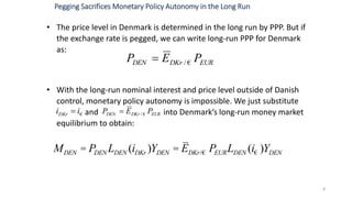 • The price level in Denmark is determined in the long run by PPP. But if
the exchange rate is pegged, we can write long-run PPP for Denmark
as:
• With the long-run nominal interest and price level outside of Danish
control, monetary policy autonomy is impossible. We just substitute
and into Denmark’s long-run money market
equilibrium to obtain:
8
Pegging Sacrifices Monetary Policy Autonomy in the Long Run
EURDKrDEN PEP €/
€iiDKr  EURDKrDEN PEP €/
MDEN = PDEN LDEN (iDKr )YDEN = EDKr/€ PEURLDEN (i€ )YDEN
 
