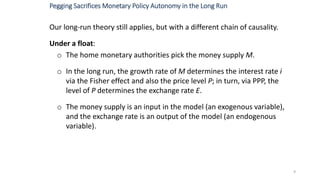 Our long-run theory still applies, but with a different chain of causality.
Under a float:
o The home monetary authorities pick the money supply M.
o In the long run, the growth rate of M determines the interest rate i
via the Fisher effect and also the price level P; in turn, via PPP, the
level of P determines the exchange rate E.
o The money supply is an input in the model (an exogenous variable),
and the exchange rate is an output of the model (an endogenous
variable).
9
Pegging Sacrifices Monetary Policy Autonomy in the Long Run
 