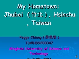 My Hometown:  Jhubei   ( 竹北 )  , Hsinchu   , Taiwan   Peggy Chiang ( 蔣佩君 ) ID#N99200047 Minghsin University of Science and Technology   April 29, 2011 