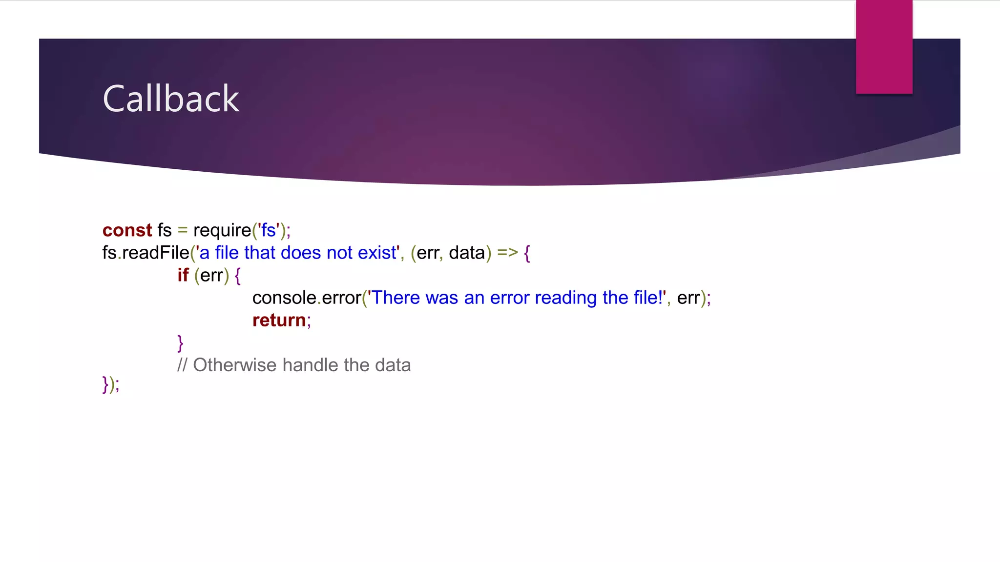 Callback
const fs = require('fs');
fs.readFile('a file that does not exist', (err, data) => {
if (err) {
console.error('There was an error reading the file!', err);
return;
}
// Otherwise handle the data
});
 