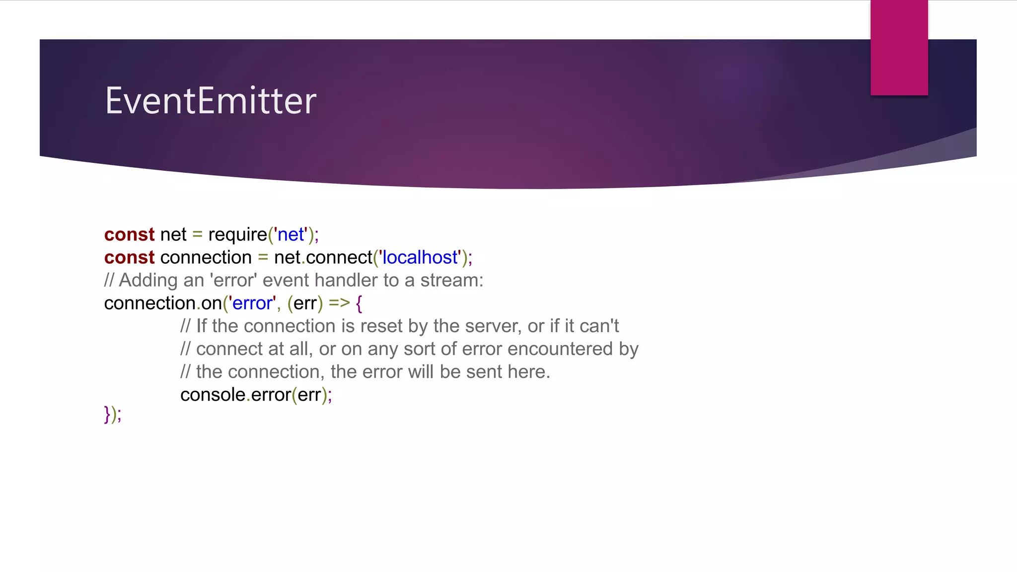 EventEmitter
const net = require('net');
const connection = net.connect('localhost');
// Adding an 'error' event handler to a stream:
connection.on('error', (err) => {
// If the connection is reset by the server, or if it can't
// connect at all, or on any sort of error encountered by
// the connection, the error will be sent here.
console.error(err);
});
 