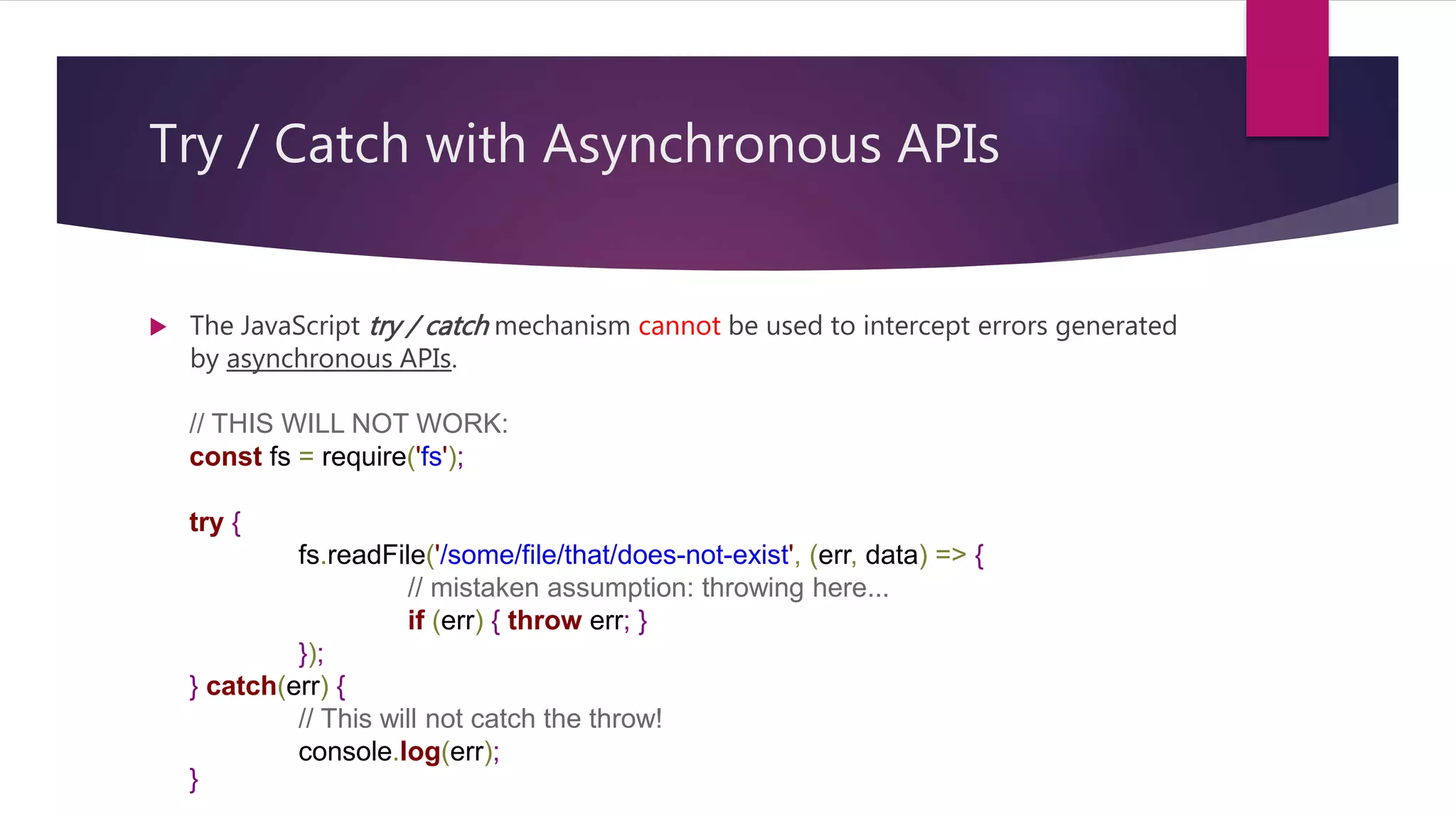 Try / Catch with Asynchronous APIs
 The JavaScript try / catch mechanism cannot be used to intercept errors generated
by asynchronous APIs.
// THIS WILL NOT WORK:
const fs = require('fs');
try {
fs.readFile('/some/file/that/does-not-exist', (err, data) => {
// mistaken assumption: throwing here...
if (err) { throw err; }
});
} catch(err) {
// This will not catch the throw!
console.log(err);
}
 
