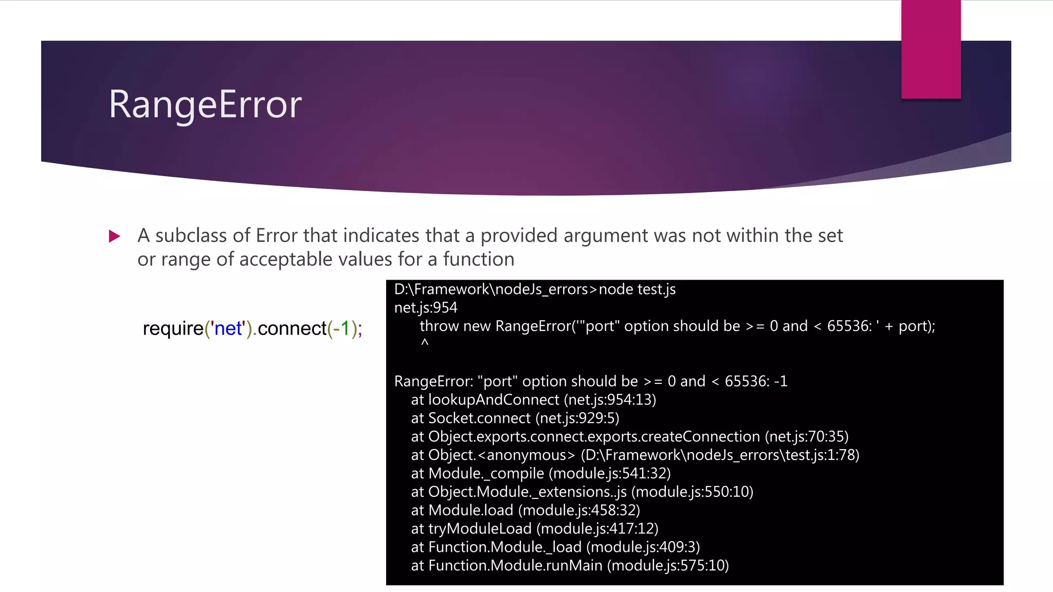RangeError
 A subclass of Error that indicates that a provided argument was not within the set
or range of acceptable values for a function
require('net').connect(-1);
D:FrameworknodeJs_errors>node test.js
net.js:954
throw new RangeError('"port" option should be >= 0 and < 65536: ' + port);
^
RangeError: "port" option should be >= 0 and < 65536: -1
at lookupAndConnect (net.js:954:13)
at Socket.connect (net.js:929:5)
at Object.exports.connect.exports.createConnection (net.js:70:35)
at Object.<anonymous> (D:FrameworknodeJs_errorstest.js:1:78)
at Module._compile (module.js:541:32)
at Object.Module._extensions..js (module.js:550:10)
at Module.load (module.js:458:32)
at tryModuleLoad (module.js:417:12)
at Function.Module._load (module.js:409:3)
at Function.Module.runMain (module.js:575:10)
 