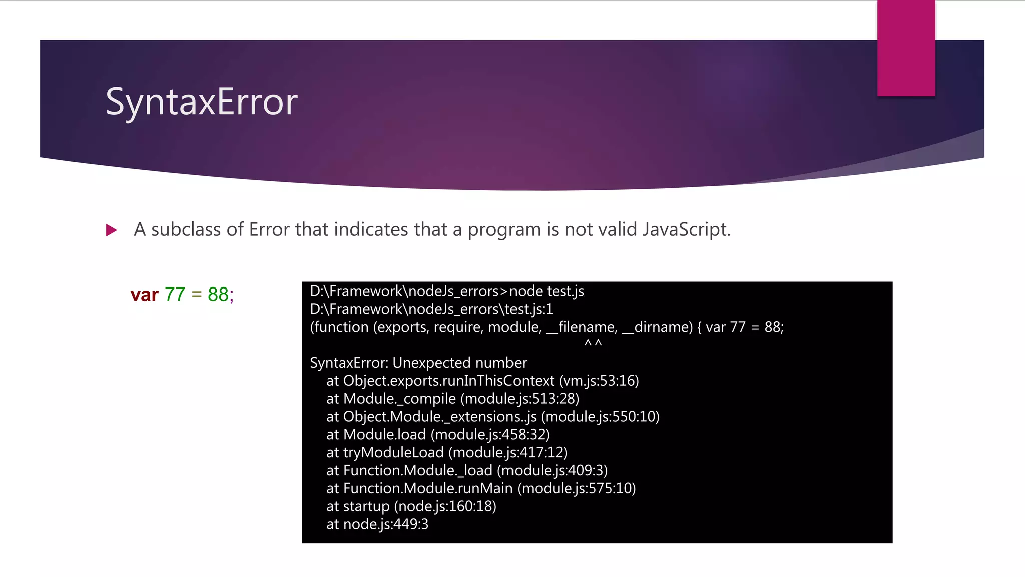 SyntaxError
 A subclass of Error that indicates that a program is not valid JavaScript.
D:FrameworknodeJs_errors>node test.js
D:FrameworknodeJs_errorstest.js:1
(function (exports, require, module, __filename, __dirname) { var 77 = 88;
^^
SyntaxError: Unexpected number
at Object.exports.runInThisContext (vm.js:53:16)
at Module._compile (module.js:513:28)
at Object.Module._extensions..js (module.js:550:10)
at Module.load (module.js:458:32)
at tryModuleLoad (module.js:417:12)
at Function.Module._load (module.js:409:3)
at Function.Module.runMain (module.js:575:10)
at startup (node.js:160:18)
at node.js:449:3
var 77 = 88;
 