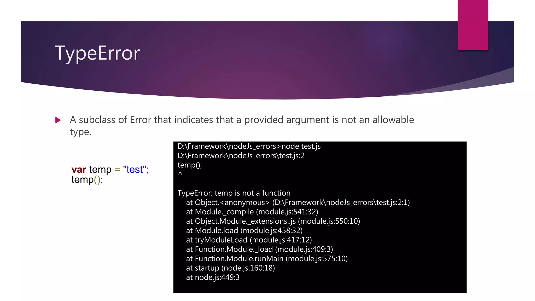 TypeError
 A subclass of Error that indicates that a provided argument is not an allowable
type.
D:FrameworknodeJs_errors>node test.js
D:FrameworknodeJs_errorstest.js:2
temp();
^
TypeError: temp is not a function
at Object.<anonymous> (D:FrameworknodeJs_errorstest.js:2:1)
at Module._compile (module.js:541:32)
at Object.Module._extensions..js (module.js:550:10)
at Module.load (module.js:458:32)
at tryModuleLoad (module.js:417:12)
at Function.Module._load (module.js:409:3)
at Function.Module.runMain (module.js:575:10)
at startup (node.js:160:18)
at node.js:449:3
var temp = "test";
temp();
 