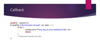 Callback
const fs = require('fs');
fs.readFile('a file that does not exist', (err, data) => {
if (err) {
console.error('There was an error reading the file!', err);
return;
}
// Otherwise handle the data
});
 