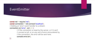 EventEmitter
const net = require('net');
const connection = net.connect('localhost');
// Adding an 'error' event handler to a stream:
connection.on('error', (err) => {
// If the connection is reset by the server, or if it can't
// connect at all, or on any sort of error encountered by
// the connection, the error will be sent here.
console.error(err);
});
 