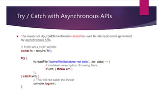 Try / Catch with Asynchronous APIs
 The JavaScript try / catch mechanism cannot be used to intercept errors generated
by asynchronous APIs.
// THIS WILL NOT WORK:
const fs = require('fs');
try {
fs.readFile('/some/file/that/does-not-exist', (err, data) => {
// mistaken assumption: throwing here...
if (err) { throw err; }
});
} catch(err) {
// This will not catch the throw!
console.log(err);
}
 