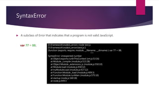 SyntaxError
 A subclass of Error that indicates that a program is not valid JavaScript.
D:FrameworknodeJs_errors>node test.js
D:FrameworknodeJs_errorstest.js:1
(function (exports, require, module, __filename, __dirname) { var 77 = 88;
^^
SyntaxError: Unexpected number
at Object.exports.runInThisContext (vm.js:53:16)
at Module._compile (module.js:513:28)
at Object.Module._extensions..js (module.js:550:10)
at Module.load (module.js:458:32)
at tryModuleLoad (module.js:417:12)
at Function.Module._load (module.js:409:3)
at Function.Module.runMain (module.js:575:10)
at startup (node.js:160:18)
at node.js:449:3
var 77 = 88;
 