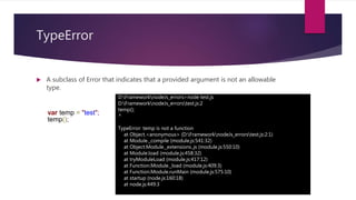 TypeError
 A subclass of Error that indicates that a provided argument is not an allowable
type.
D:FrameworknodeJs_errors>node test.js
D:FrameworknodeJs_errorstest.js:2
temp();
^
TypeError: temp is not a function
at Object.<anonymous> (D:FrameworknodeJs_errorstest.js:2:1)
at Module._compile (module.js:541:32)
at Object.Module._extensions..js (module.js:550:10)
at Module.load (module.js:458:32)
at tryModuleLoad (module.js:417:12)
at Function.Module._load (module.js:409:3)
at Function.Module.runMain (module.js:575:10)
at startup (node.js:160:18)
at node.js:449:3
var temp = "test";
temp();
 