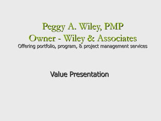 Peggy A. Wiley, PMP Owner - Wiley & Associates Offering portfolio, program, & project management services Value Presentation   