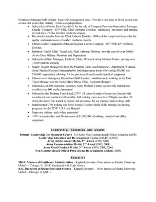 Healthcare Manager;held multiple leadership/management roles. Provide a vast arrayof direct patient care
services for active duty military, retirees and dependents.
 Selected as a Private First Class (E-3) for the role of Company Personnel Operations Manager,
Charlie Company, 407th
FSB, 82nd Airborne Division; maintained personnel and training
records for a 75 plus member medical company
 Received accolades from the 82nd Airborne Division Office of the Inspector General for the
quality and maintenance of soldier readiness records
 Chosen as the Headquarters Platoon Sergeant Charlie Company, 407th
FSB, 82nd
Airborne
Division
 Robinson Health Clinic Team Lead, 82nd Airborne Division, provide care for over 30,000
Active Duty Military Members and Dependents
 Selected as Clinic Manager, Pediatric Clinic, Womack Army Medical Center, serving over
10,000 patients annually
 Supply Budget Manager for both the Pediatric Clinic and Emergency Department, Womack
Army Medical Center; Commended by both department leaders for saving $30,000 and
$10,000 respectively allowing for the purchase of much needed medical equipment
 Chosen as an Emergency Department Shift Leader; simultaneously working as the Fast
Track Manager and the Acute Minor Illness Clinic Assistant Manager
 Selected as a CPR Instructor, Womack Army Medical Center; successfully trained and
certified over 100 medical personnel
 Selected as the Training Team Lead, 3274th
US Army Hospital (Reserves); Successfully
coordinated and conducted all monthly drill training exercises for a 200 plus member US
Army Reserve Unit; lauded by Senior unit personnel for my training and teaching skills
 Implemented CPR training and Semi-Annual Combat Medic Skills training and testing
programs for the 3274th
US Army Hospital
 Supervise military and civilian personnel
 100% accountability and Maintenance of $1,500,000 of military, medical and office
equipment
Leadership, Education and Awards
Primary Leadership Development Course- US Army Non-Commissioned Officer Academy (2000)
Leadership Education and Development Course (LEAD) (2002)
Army Achievement Medal, 2nd
Award (1998, 2000)
Army Commendation Medal, 2nd
Award (2002, 2004)
Army Good Conduct Medal, 3rd
Award (2000, 2003, 2006)
Non-Commissioned Officer Professional Development Ribbon (2000)
Education
MHA, Masters ofHealthcare Administration – Kaplan University (Now known as Purdue University
Global) – Chicago, IL (2014) Graduated with High Honors
B.S., Bachelors ofScience in Health Science – Kaplan University – (Now known as Purdue University
Global) –Chicago, IL (2011)
 