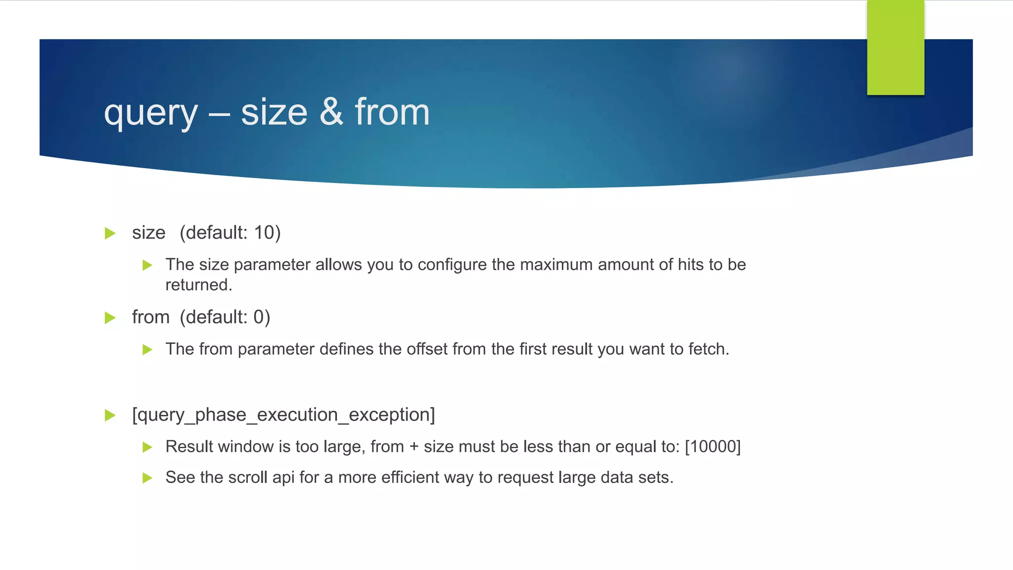 query – size & from
 size (default: 10)
 The size parameter allows you to configure the maximum amount of hits to be
returned.
 from (default: 0)
 The from parameter defines the offset from the first result you want to fetch.
 [query_phase_execution_exception]
 Result window is too large, from + size must be less than or equal to: [10000]
 See the scroll api for a more efficient way to request large data sets.
 