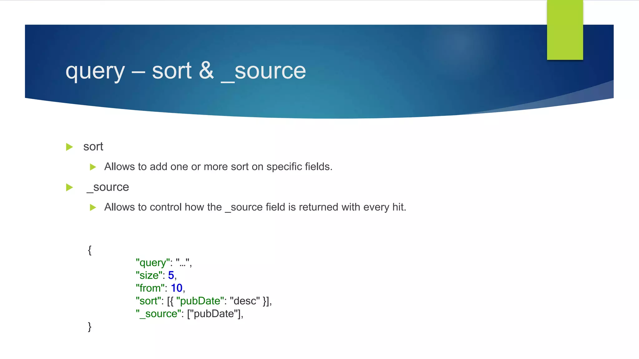 query – sort & _source
 sort
 Allows to add one or more sort on specific fields.
 _source
 Allows to control how the _source field is returned with every hit.
{
"query": "…",
"size": 5,
"from": 10,
"sort": [{ "pubDate": "desc" }],
"_source": ["pubDate"],
}
 