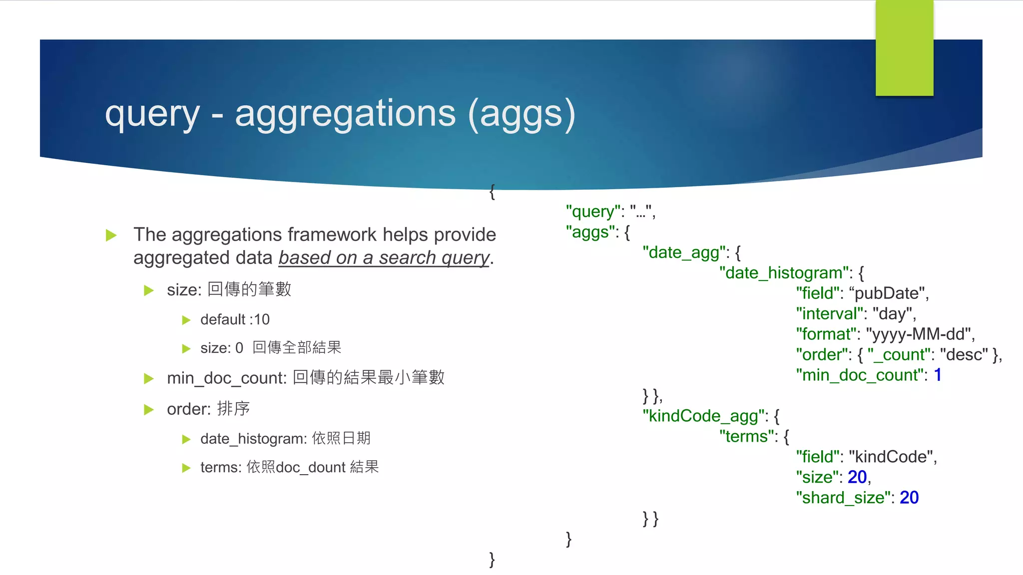query - aggregations (aggs)
 The aggregations framework helps provide
aggregated data based on a search query.
 size: 回傳的筆數
 default :10
 size: 0 回傳全部結果
 min_doc_count: 回傳的結果最小筆數
 order: 排序
 date_histogram: 依照日期
 terms: 依照doc_dount 結果
{
"query": "…",
"aggs": {
"date_agg": {
"date_histogram": {
"field": “pubDate",
"interval": "day",
"format": "yyyy-MM-dd",
"order": { "_count": "desc" },
"min_doc_count": 1
} },
"kindCode_agg": {
"terms": {
"field": "kindCode",
"size": 20,
"shard_size": 20
} }
}
}
 