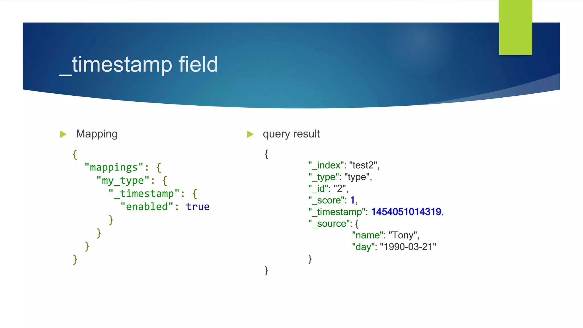 _timestamp field
 Mapping  query result
{
"mappings": {
"my_type": {
"_timestamp": {
"enabled": true
}
}
}
}
{
"_index": "test2",
"_type": "type",
"_id": "2",
"_score": 1,
"_timestamp": 1454051014319,
"_source": {
"name": "Tony",
"day": "1990-03-21"
}
}
 